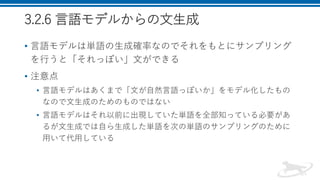 3.2.6 言語モデルからの文生成
• 言語モデルは単語の生成確率なのでそれをもとにサンプリング
を行うと「それっぽい」文ができる
• 注意点
• 言語モデルはあくまで「文が自然言語っぽいか」をモデル化したもの
なので文生成のためのものではない
• 言語モデルはそれ以前に出現していた単語を全部知っている必要があ
るが文生成では自ら生成した単語を次の単語のサンプリングのために
用いて代用している
 