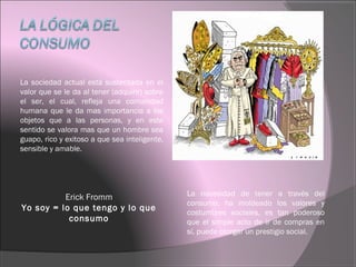 La sociedad actual está sustentada en el
valor que se le da al tener (adquirir) sobre
el ser, el cual, refleja una comunidad
humana que le da mas importancia a los
objetos que a las personas, y en este
sentido se valora mas que un hombre sea
guapo, rico y exitoso a que sea inteligente,
sensible y amable.
Erick Fromm
Yo soy = lo que tengo y lo que
consumo
La necesidad de tener a través del
consumo, ha moldeado los valores y
costumbres sociales, es tan poderoso
que el simple acto de ir de compras en
sí, puede otorgar un prestigio social.
 