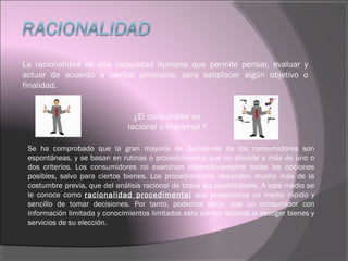 La racionalidad es una capacidad humana que permite pensar, evaluar y
actuar de acuerdo a ciertos principios, para satisfacer algún objetivo o
finalidad.
¿El consumidor es
racional o irracional ?
Se ha comprobado que la gran mayoría de decisiones de los consumidores son
espontáneas, y se basan en rutinas o procedimientos que no atiende a más de uno o
dos criterios. Los consumidores no examinan sistemáticamente todas las opciones
posibles, salvo para ciertos bienes. Los procedimientos dependen mucho más de la
costumbre previa, que del análisis racional de todas las posibilidades. A este medio se
le conoce como racionalidad procedimental que proporciona un medio rápido y
sencillo de tomar decisiones. Por tanto, podemos decir, que un consumidor con
información limitada y conocimientos limitados esta siendo racional al escoger bienes y
servicios de su elección.
 
