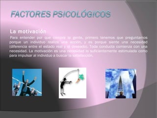 La motivación
Para entender por que compra la gente, primero tenemos que preguntarnos
porque un individuo realiza una acción, y es porque siente una necesidad
(diferencia entre el estado real y el deseado). Toda conducta comienza con una
necesidad. La motivación es una necesidad lo suficientemente estimulada como
para impulsar al individuo a buscar la satisfacción.
 