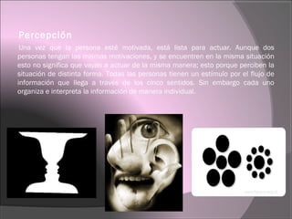 Percepción
Una vez que la persona esté motivada, está lista para actuar. Aunque dos
personas tengan las mismas motivaciones, y se encuentren en la misma situación
esto no significa que vayan a actuar de la misma manera; esto porque perciben la
situación de distinta forma. Todas las personas tienen un estímulo por el flujo de
información que llega a través de los cinco sentidos. Sin embargo cada uno
organiza e interpreta la información de manera individual.
 