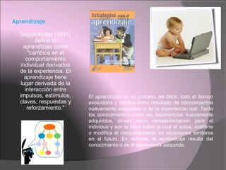 Aprendizaje
 Según Kotler (1991)
define al
aprendizaje como
"cambios en el
comportamiento
individual derivados
de la experiencia. El
aprendizaje tiene
lugar derivada de la
interacción entre
impulsos, estímulos,
claves, respuestas y
reforzamiento."
El aprendizaje es un proceso, es decir, todo el tiempo
evoluciona y cambia como resultado de conocimientos
nuevamente adquiridos o de la experiencia real. Tanto
los conocimientos como las experiencias nuevamente
adquiridos, sirven como retroalimentación para el
individuo y son la base sobre la cual él actúa, sostiene
o modifica el comportamiento en situaciones similares
en el futuro. En síntesis, el aprendizaje resulta del
conocimiento o de la experiencia adquirida.
 