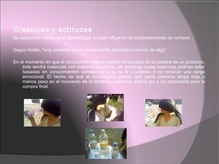 Creencias y actitudes
Se adquieren mediante el aprendizaje, lo cual influye en el comportamiento de compra.
Según Kotler, "una creencia es un pensamiento descriptivo acerca de algo“
En el momento en que el consumidor vaya a realizar la decisión de la compra de un producto,
éste tendrá creencias con respecto al mismo, sin embargo estas creencias podrían estar
basadas en conocimientos verdaderos o en la fe y podrían o no implicar una carga
emocional. El hecho de que el consumidor piense que cierta creencia tenga más o
menos peso en el momento de la decisión, entonces podría ser o no importante para la
compra final.
 