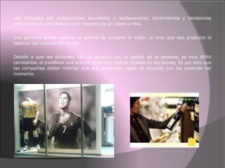 Las actitudes son evaluaciones favorables o desfavorables, sentimientos y tendencias
coherentes de una persona con respecto de un objeto o idea.
Una persona podría adoptar la actitud de comprar lo mejor, si cree que ese producto lo
fabrican los mejores del mundo.
Debido a que las actitudes van de acuerdo con el patrón de la persona, es muy difícil
cambiarlas, el modificar una actitud implicaría realizar ajustes en las demás. Es por esto que
las compañías deben intentar que sus productos vayan de acuerdo con las posturas del
momento.
 