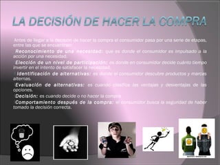 Antes de llegar a la decisión de hacer la compra el consumidor pasa por una serie de etapas,
entre las que se encuentran:
Reconocimiento de una necesidad: que es donde el consumidor es impulsado a la
acción por una necesidad.
Elección de un nivel de participación: es donde en consumidor decide cuánto tiempo
invertir en el intento de satisfacer la necesidad.
 Identificación de alternativas: es donde el consumidor descubre productos y marcas
alternas.
Evaluación de alternativas: es cuando clasifica las ventajas y desventajas de las
opciones.
Decisión: es cuando decide o no hacer la compra
Comportamiento después de la compra: el consumidor busca la seguridad de haber
tomado la decisión correcta.
 