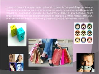 Lo que un consumidor aprende al realizar el proceso de compra influye en cómo se
comportara la próxima vez que se le presente la misma oportunidad. Después de
recabar la información, evaluar las opciones y llegar a una decisión, habrá
adquirido conocimientos adicionales sobre el producto y varias marcas. Más aún,
se habrá formado nuevas opiniones y creencias y habrá revisado las viejas.
 