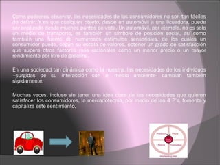Como podemos observar, las necesidades de los consumidores no son tan fáciles
de definir. Y es que cualquier objeto, desde un automóvil a una licuadora, puede
ser analizado desde muchos puntos de vista. Un automóvil, por ejemplo, no es solo
un medio de transporte, es también un símbolo de posición social, así como
también una fuente de numerosos estímulos sensoriales, de los cuales un
consumidor puede, según su escala de valores, obtener un grado de satisfacción
que supera otros factores más racionales como un menor precio o un mayor
rendimiento por litro de gasolina.
En una sociedad tan dinámica como la nuestra, las necesidades de los individuos
–surgidas de su interacción con el medio ambiente- cambian también
rápidamente.
Muchas veces, incluso sin tener una idea clara de las necesidades que quieren
satisfacer los consumidores, la mercadotecnia, por medio de las 4 P’s, fomenta y
capitaliza este sentimiento.
 