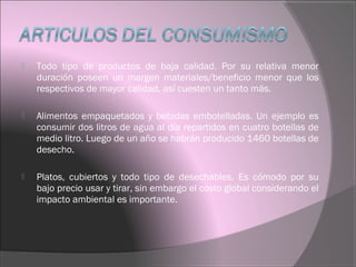  Todo tipo de productos de baja calidad. Por su relativa menor
duración poseen un margen materiales/beneficio menor que los
respectivos de mayor calidad, así cuesten un tanto más.
 Alimentos empaquetados y bebidas embotelladas. Un ejemplo es
consumir dos litros de agua al día repartidos en cuatro botellas de
medio litro. Luego de un año se habrán producido 1460 botellas de
desecho.
 Platos, cubiertos y todo tipo de desechables. Es cómodo por su
bajo precio usar y tirar, sin embargo el costo global considerando el
impacto ambiental es importante.
 
