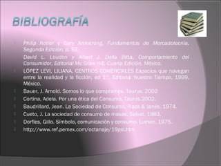  Philip Kotler y Gary Armstrong, Fundamentos de Mercadotecnia,
Segunda Edición, p. 93.
 David L. Loudon y Albert J. Della Bitta, Comportamiento del
Consumidor, Editorial Mc Graw Hill, Cuarta Edición, México.
 LÓPEZ LEVI, LILIANA. CENTROS COMERCIALES Espacios que navegan
entre la realidad y la ficción, ed 1°, Editorial Nuestro Tiempo, 1999,
México.
 Bauer, J. Arnold. Somos lo que compramos. Taurus. 2002
 Cortina, Adela. Por una ëtica del Consumo. Taurus.2002.
 Baudrillard, Jean. La Sociedad de Consumo. Plaza & Janés. 1974.
 Cueto, J. La sociedad de consumo de masas. Salvat. 1983.
 Dorfles, Gillo. Símbolo, comunicación y consumo. Lumen. 1975.
 http://www.ref.pemex.com/octanaje/19psi.htm
 