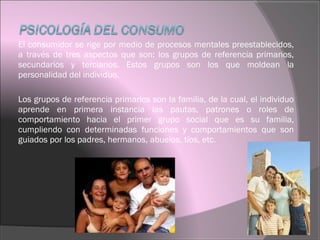 El consumidor se rige por medio de procesos mentales preestablecidos,
a través de tres aspectos que son: los grupos de referencia primarios,
secundarios y terciarios. Estos grupos son los que moldean la
personalidad del individuo.
Los grupos de referencia primarios son la familia, de la cual, el individuo
aprende en primera instancia las pautas, patrones o roles de
comportamiento hacia el primer grupo social que es su familia,
cumpliendo con determinadas funciones y comportamientos que son
guiados por los padres, hermanos, abuelos, tíos, etc.
 