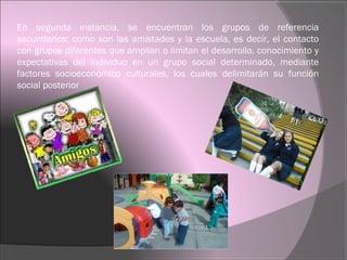 En segunda instancia, se encuentran los grupos de referencia
secundarios; como son las amistades y la escuela, es decir, el contacto
con grupos diferentes que amplían o limitan el desarrollo, conocimiento y
expectativas del individuo en un grupo social determinado, mediante
factores socioeconómico culturales, los cuales delimitarán su función
social posterior
 