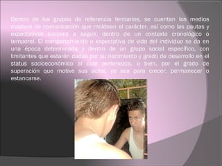 Dentro de los grupos de referencia terciarios, se cuentan los medios
masivos de comunicación que moldean el carácter, así como las pautas y
expectativas sociales a seguir, dentro de un contexto cronológico o
temporal. El comportamiento o expectativa de vida del individuo se da en
una época determinada y dentro de un grupo social específico, con
limitantes que estarán dadas por su nacimiento y grado de desarrollo en el
status socioeconómico al cual pertenezca, o bien, por el grado de
superación que motive sus actos, ya sea para crecer, permanecer o
estancarse.
 