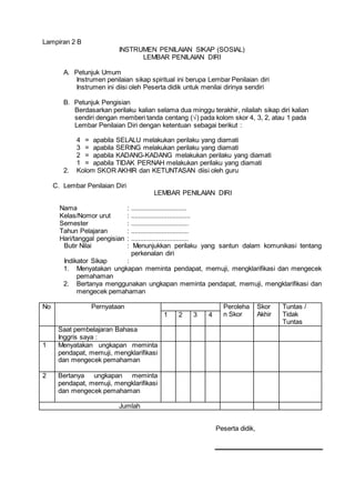 Lampiran 2 B
INSTRUMEN PENILAIAN SIKAP (SOSIAL)
LEMBAR PENILAIAN DIRI
A. Petunjuk Umum
Instrumen penilaian sikap spiritual ini berupa Lembar Penilaian diri
Instrumen ini diisi oleh Peserta didik untuk menilai dirinya sendiri
B. Petunjuk Pengisian
Berdasarkan perilaku kalian selama dua minggu terakhir, nilailah sikap diri kalian
sendiri dengan memberi tanda centang (√) pada kolom skor 4, 3, 2, atau 1 pada
Lembar Penilaian Diri dengan ketentuan sebagai berikut :
4 = apabila SELALU melakukan perilaku yang diamati
3 = apabila SERING melakukan perilaku yang diamati
2 = apabila KADANG-KADANG melakukan perilaku yang diamati
1 = apabila TIDAK PERNAH melakukan perilaku yang diamati
2. Kolom SKOR AKHIR dan KETUNTASAN diisi oleh guru
C. Lembar Penilaian Diri
LEMBAR PENILAIAN DIRI
Nama : ...............................
Kelas/Nomor urut : .................................
Semester : ................................
Tahun Pelajaran : ................................
Hari/tanggal pengisian : ................................
Butir Nilai : Menunjukkan perilaku yang santun dalam komunikasi tentang
perkenalan diri
Indikator Sikap :
1. Menyatakan ungkapan meminta pendapat, memuji, mengklarifikasi dan mengecek
pemahaman
2. Bertanya menggunakan ungkapan meminta pendapat, memuji, mengklarifikasi dan
mengecek pemahaman
No Pernyataan Peroleha
n Skor
Skor
Akhir
Tuntas /
Tidak
Tuntas
1 2 3 4
Saat pembelajaran Bahasa
Inggris saya :
1 Menyatakan ungkapan meminta
pendapat, memuji, mengklarifikasi
dan mengecek pemahaman
2 Bertanya ungkapan meminta
pendapat, memuji, mengklarifikasi
dan mengecek pemahaman
Jumlah
Peserta didik,
 
