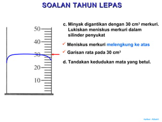 Author : Khairi
c. Minyak digantikan dengan 30 cm3
merkuri.
Lukiskan meniskus merkuri dalam
silinder penyukat
 Meniskus merkuri melengkung ke atas
 Garisan rata pada 30 cm3
d. Tandakan kedudukan mata yang betul.
SOALAN TAHUN LEPASSOALAN TAHUN LEPAS
 