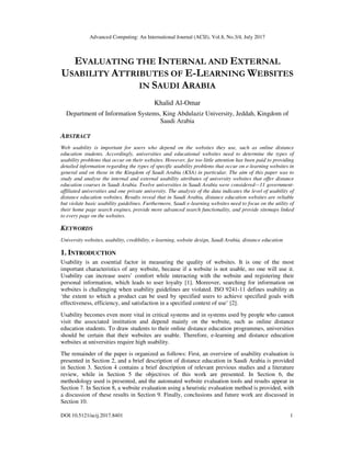 Advanced Computing: An International Journal (ACIJ), Vol.8, No.3/4, July 2017
DOI:10.5121/acij.2017.8401 1
EVALUATING THE INTERNAL AND EXTERNAL
USABILITY ATTRIBUTES OF E-LEARNING WEBSITES
IN SAUDI ARABIA
Khalid Al-Omar
Department of Information Systems, King Abdulaziz University, Jeddah, Kingdom of
Saudi Arabia
ABSTRACT
Web usability is important for users who depend on the websites they use, such as online distance
education students. Accordingly, universities and educational websites need to determine the types of
usability problems that occur on their websites. However, far too little attention has been paid to providing
detailed information regarding the types of specific usability problems that occur on e-learning websites in
general and on those in the Kingdom of Saudi Arabia (KSA) in particular. The aim of this paper was to
study and analyse the internal and external usability attributes of university websites that offer distance
education courses in Saudi Arabia. Twelve universities in Saudi Arabia were considered—11 government-
affiliated universities and one private university. The analysis of the data indicates the level of usability of
distance education websites. Results reveal that in Saudi Arabia, distance education websites are reliable
but violate basic usability guidelines. Furthermore, Saudi e-learning websites need to focus on the utility of
their home page search engines, provide more advanced search functionality, and provide sitemaps linked
to every page on the websites.
KEYWORDS
University websites, usability, credibility, e-learning, website design, Saudi Arabia, distance education
1. INTRODUCTION
Usability is an essential factor in measuring the quality of websites. It is one of the most
important characteristics of any website, because if a website is not usable, no one will use it.
Usability can increase users’ comfort while interacting with the website and registering their
personal information, which leads to user loyalty [1]. Moreover, searching for information on
websites is challenging when usability guidelines are violated. ISO 9241-11 defines usability as
‘the extent to which a product can be used by specified users to achieve specified goals with
effectiveness, efficiency, and satisfaction in a specified context of use’ [2].
Usability becomes even more vital in critical systems and in systems used by people who cannot
visit the associated institution and depend mainly on the website, such as online distance
education students. To draw students to their online distance education programmes, universities
should be certain that their websites are usable. Therefore, e-learning and distance education
websites at universities require high usability.
The remainder of the paper is organized as follows: First, an overview of usability evaluation is
presented in Section 2, and a brief description of distance education in Saudi Arabia is provided
in Section 3. Section 4 contains a brief description of relevant previous studies and a literature
review, while in Section 5 the objectives of this work are presented. In Section 6, the
methodology used is presented, and the automated website evaluation tools and results appear in
Section 7. In Section 8, a website evaluation using a heuristic evaluation method is provided, with
a discussion of these results in Section 9. Finally, conclusions and future work are discussed in
Section 10.
 