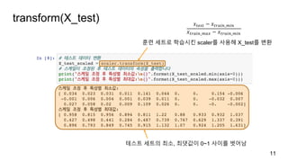 transform(X_test)
11
훈련 세트로 학습시킨 scaler를 사용해 X_test를 변환
테스트 세트의 최소, 최댓값이 0~1 사이를 벗어남
𝑥./0. − 𝑥.1,*+_)*+
𝑥.1,*+_),- − 𝑥.1,*+_)*+
 