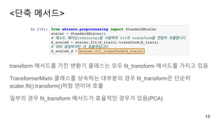 <단축 메서드>
13
transform 메서드를 가진 변환기 클래스는 모두 fit_transform 메서드를 가지고 있음
TransformerMixIn 클래스를 상속하는 대부분의 경우 fit_transform은 단순히
scaler.fit().transform()처럼 연이어 호출
일부의 경우 fit_transform 메서드가 효율적인 경우가 있음(PCA)
 