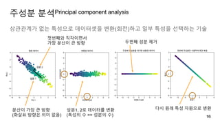 주성분 분석Principal component analysis
상관관계가 없는 특성으로 데이터셋을 변환(회전)하고 일부 특성을 선택하는 기술
16
분산이 가장 큰 방향
(화살표 방향은 의미 없음)
첫번째와 직각이면서
가장 분산이 큰 방향
성분1, 2로 데이터를 변환
(특성의 수 == 성분의 수)
두번째 성분 제거
다시 원래 특성 차원으로 변환
 