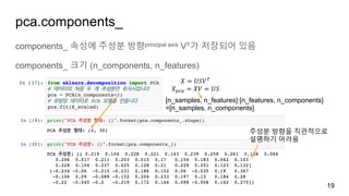 pca.components_
components_ 속성에 주성분 방향principal axis VT가 저장되어 있음
components_ 크기 (n_components, n_features)
19
𝑋 = 𝑈𝑆𝑉B
𝑋IJ, = 𝑋𝑉 = 𝑈𝑆
[n_samples, n_features]∙[n_features, n_components]
=[n_samples, n_components]
주성분 방향을 직관적으로
설명하기 어려움
 