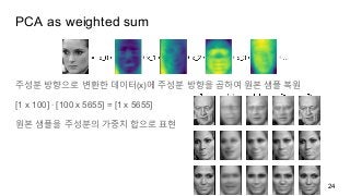 PCA as weighted sum
주성분 방향으로 변환한 데이터(x)에 주성분 방향을 곱하여 원본 샘플 복원
[1 x 100] ∙ [100 x 5655] = [1 x 5655]
원본 샘플을 주성분의 가중치 합으로 표현
24
 