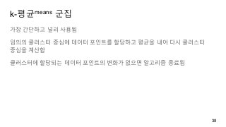 k-평균means 군집
가장 간단하고 널리 사용됨
임의의 클러스터 중심에 데이터 포인트를 할당하고 평균을 내어 다시 클러스터
중심을 계산함
클러스터에 할당되는 데이터 포인트의 변화가 없으면 알고리즘 종료됨
38
 