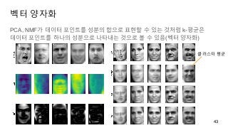벡터 양자화
PCA, NMF가 데이터 포인트를 성분의 합으로 표현할 수 있는 것처럼 k-평균은
데이터 포인트를 하나의 성분으로 나타내는 것으로 볼 수 있음(벡터 양자화)
43
클러스터 평균
 