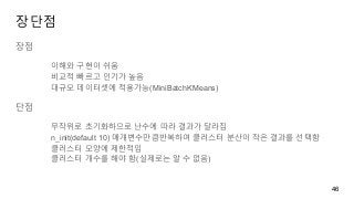 장단점
장점
이해와 구현이 쉬움
비교적 빠르고 인기가 높음
대규모 데이터셋에 적용가능(MiniBatchKMeans)
단점
무작위로 초기화하므로 난수에 따라 결과가 달라짐
n_init(default 10) 매개변수만큼반복하여 클러스터 분산이 작은 결과를 선택함
클러스터 모양에 제한적임
클러스터 개수를 해야 함(실제로는 알 수 없음)
46
 