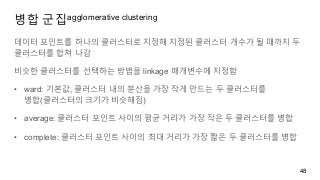 병합 군집agglomerative clustering
데이터 포인트를 하나의 클러스터로 지정해 지정된 클러스터 개수가 될 때까지 두
클러스터를 합쳐 나감
비슷한 클러스터를 선택하는 방법을 linkage 매개변수에 지정함
• ward: 기본값, 클러스터 내의 분산을 가장 작게 만드는 두 클러스터를
병합(클러스터의 크기가 비슷해짐)
• average: 클러스터 포인트 사이의 평균 거리가 가장 작은 두 클러스터를 병합
• complete: 클러스터 포인트 사이의 최대 거리가 가장 짧은 두 클러스터를 병합
48
 