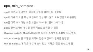 eps, min_samples
eps가 가까운 포인트의 범위를 정하기 때문에 더 중요함
eps가 아주 작으면 핵심 포인트가 생성되지 않고 모두 잡음으로 분류됨
eps를 아주 크게하면 모든 포인트가 하나의 클러스터가 됨
eps로 클러스터의 개수를 간접적으로 조정할 수 있음
StandardScaler나 MinMaxScaler로 특성의 스케일을 조정할 필요 있음
min_samples는 덜 조밀한 지역이 잡음 포인트가 될지를 결정함
min_samples 보다 작은 개수가 모여 있는 지역은 잡음 포인트가 됨
57
 