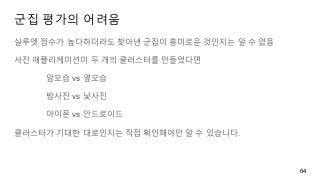 군집 평가의 어려움
실루엣 점수가 높다하더라도 찾아낸 군집이 흥미로운 것인지는 알 수 없음
사진 애플리케이션이 두 개의 클러스터를 만들었다면
앞모습 vs 옆모습
밤사진 vs 낯사진
아이폰 vs 안드로이드
클러스터가 기대한 대로인지는 직접 확인해야만 알 수 있습니다.
64
 