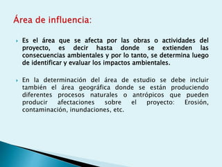  Es el área que se afecta por las obras o actividades del
proyecto, es decir hasta donde se extienden las
consecuencias ambientales y por lo tanto, se determina luego
de identificar y evaluar los impactos ambientales.
 En la determinación del área de estudio se debe incluir
también el área geográfica donde se están produciendo
diferentes procesos naturales o antrópicos que pueden
producir afectaciones sobre el proyecto: Erosión,
contaminación, inundaciones, etc.
 