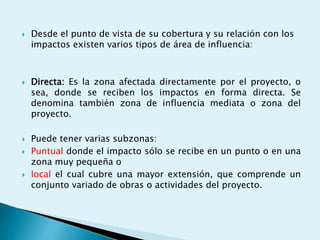  Desde el punto de vista de su cobertura y su relación con los
impactos existen varios tipos de área de influencia:
 Directa: Es la zona afectada directamente por el proyecto, o
sea, donde se reciben los impactos en forma directa. Se
denomina también zona de influencia mediata o zona del
proyecto.
 Puede tener varias subzonas:
 Puntual donde el impacto sólo se recibe en un punto o en una
zona muy pequeña o
 local el cual cubre una mayor extensión, que comprende un
conjunto variado de obras o actividades del proyecto.
 
