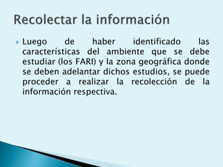  Luego de haber identificado las
características del ambiente que se debe
estudiar (los FARI) y la zona geográfica donde
se deben adelantar dichos estudios, se puede
proceder a realizar la recolección de la
información respectiva.
 
