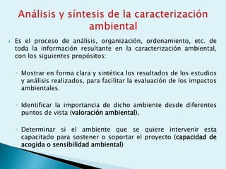  Es el proceso de análisis, organización, ordenamiento, etc. de
toda la información resultante en la caracterización ambiental,
con los siguientes propósitos:
◦ Mostrar en forma clara y sintética los resultados de los estudios
y análisis realizados, para facilitar la evaluación de los impactos
ambientales.
◦ Identificar la importancia de dicho ambiente desde diferentes
puntos de vista (valoración ambiental).
◦ Determinar si el ambiente que se quiere intervenir esta
capacitado para sostener o soportar el proyecto (capacidad de
acogida o sensibilidad ambiental)
 