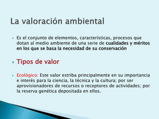  Es el conjunto de elementos, características, procesos que
dotan al medio ambiente de una serie de cualidades y méritos
en los que se basa la necesidad de su conservación
 Tipos de valor
 Ecológico: Este valor estriba principalmente en su importancia
e interés para la ciencia, la técnica y la cultura; por ser
aprovisionadores de recursos o receptores de actividades; por
la reserva genética depositada en ellos.
 