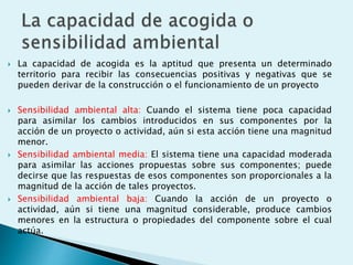  La capacidad de acogida es la aptitud que presenta un determinado
territorio para recibir las consecuencias positivas y negativas que se
pueden derivar de la construcción o el funcionamiento de un proyecto
 Sensibilidad ambiental alta: Cuando el sistema tiene poca capacidad
para asimilar los cambios introducidos en sus componentes por la
acción de un proyecto o actividad, aún si esta acción tiene una magnitud
menor.
 Sensibilidad ambiental media: El sistema tiene una capacidad moderada
para asimilar las acciones propuestas sobre sus componentes; puede
decirse que las respuestas de esos componentes son proporcionales a la
magnitud de la acción de tales proyectos.
 Sensibilidad ambiental baja: Cuando la acción de un proyecto o
actividad, aún si tiene una magnitud considerable, produce cambios
menores en la estructura o propiedades del componente sobre el cual
actúa.
 