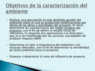  Realizar una descripción lo más detallada posible del
ambiente sobre el cual se producirán modificaciones por
efecto de las obras y actividades del proyecto. Es decir,
determinar las características del medio receptor del
proyecto, con el fin de definir el estado inicial de
referencia, la situación pre-operacional o la línea base,
que va a ser modificada por las acciones susceptibles de
producir impacto (ASPI)
 Determinar el valor o importancia del ambiente y los
recursos afectados, con el fin de determinar la sensibilidad
de dicho ambiente hacia el proyecto.
 Empezar a determinar la zona de influencia de proyecto.
 