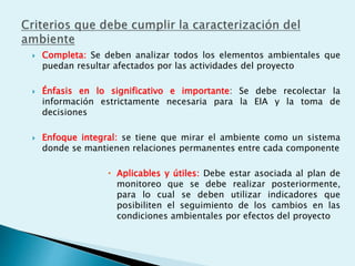  Completa: Se deben analizar todos los elementos ambientales que
puedan resultar afectados por las actividades del proyecto
 Énfasis en lo significativo e importante: Se debe recolectar la
información estrictamente necesaria para la EIA y la toma de
decisiones
 Enfoque integral: se tiene que mirar el ambiente como un sistema
donde se mantienen relaciones permanentes entre cada componente
 Aplicables y útiles: Debe estar asociada al plan de
monitoreo que se debe realizar posteriormente,
para lo cual se deben utilizar indicadores que
posibiliten el seguimiento de los cambios en las
condiciones ambientales por efectos del proyecto
 