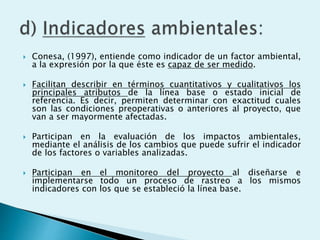  Conesa, (1997), entiende como indicador de un factor ambiental,
a la expresión por la que éste es capaz de ser medido.
 Facilitan describir en términos cuantitativos y cualitativos los
principales atributos de la línea base o estado inicial de
referencia. Es decir, permiten determinar con exactitud cuales
son las condiciones preoperativas o anteriores al proyecto, que
van a ser mayormente afectadas.
 Participan en la evaluación de los impactos ambientales,
mediante el análisis de los cambios que puede sufrir el indicador
de los factores o variables analizadas.
 Participan en el monitoreo del proyecto al diseñarse e
implementarse todo un proceso de rastreo a los mismos
indicadores con los que se estableció la línea base.
 