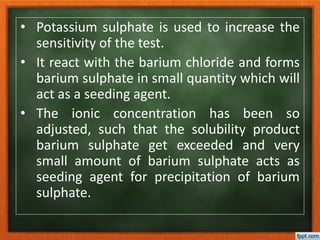 • Potassium sulphate is used to increase the
sensitivity of the test.
• It react with the barium chloride and forms
barium sulphate in small quantity which will
act as a seeding agent.
• The ionic concentration has been so
adjusted, such that the solubility product
barium sulphate get exceeded and very
small amount of barium sulphate acts as
seeding agent for precipitation of barium
sulphate.
 