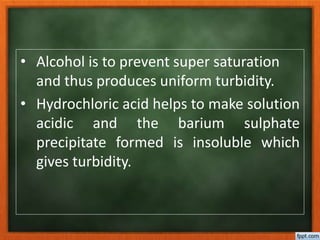 • Alcohol is to prevent super saturation
and thus produces uniform turbidity.
• Hydrochloric acid helps to make solution
acidic and the barium sulphate
precipitate formed is insoluble which
gives turbidity.
 