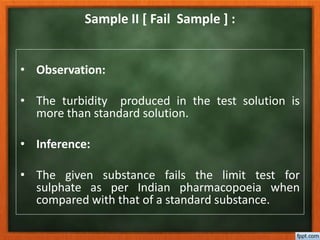 Sample II [ Fail Sample ] :
• Observation:
• The turbidity produced in the test solution is
more than standard solution.
• Inference:
• The given substance fails the limit test for
sulphate as per Indian pharmacopoeia when
compared with that of a standard substance.
 