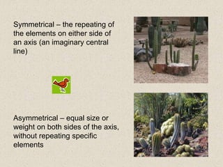 Symmetrical – the repeating of
the elements on either side of
an axis (an imaginary central
line)
Asymmetrical – equal size or
weight on both sides of the axis,
without repeating specific
elements
 