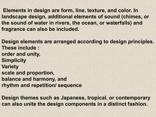 Elements in design are form, line, texture, and color. In
landscape design, additional elements of sound (chimes, or
the sound of water in rivers, the ocean, or waterfalls) and
fragrance can also be included.
Design elements are arranged according to design principles.
These include :
order and unity,
Simplicity
Variety
scale and proportion,
balance and harmony, and
rhythm and repetition/ sequence
Design themes such as Japanese, tropical, or contemporary
can also unite the design components in a distinct fashion.
 