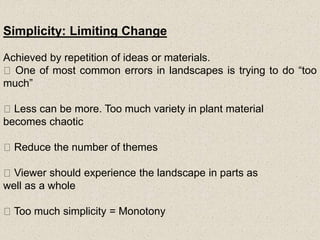 Simplicity: Limiting Change
Achieved by repetition of ideas or materials.
One of most common errors in landscapes is trying to do “too
much”
Less can be more. Too much variety in plant material
becomes chaotic
Reduce the number of themes
Viewer should experience the landscape in parts as
well as a whole
Too much simplicity = Monotony
 