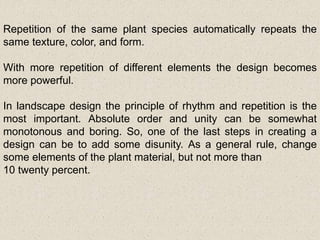 Repetition of the same plant species automatically repeats the
same texture, color, and form.
With more repetition of different elements the design becomes
more powerful.
In landscape design the principle of rhythm and repetition is the
most important. Absolute order and unity can be somewhat
monotonous and boring. So, one of the last steps in creating a
design can be to add some disunity. As a general rule, change
some elements of the plant material, but not more than
10 twenty percent.
 
