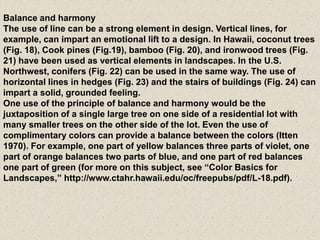 Balance and harmony
The use of line can be a strong element in design. Vertical lines, for
example, can impart an emotional lift to a design. In Hawaii, coconut trees
(Fig. 18), Cook pines (Fig.19), bamboo (Fig. 20), and ironwood trees (Fig.
21) have been used as vertical elements in landscapes. In the U.S.
Northwest, conifers (Fig. 22) can be used in the same way. The use of
horizontal lines in hedges (Fig. 23) and the stairs of buildings (Fig. 24) can
impart a solid, grounded feeling.
One use of the principle of balance and harmony would be the
juxtaposition of a single large tree on one side of a residential lot with
many smaller trees on the other side of the lot. Even the use of
complimentary colors can provide a balance between the colors (Itten
1970). For example, one part of yellow balances three parts of violet, one
part of orange balances two parts of blue, and one part of red balances
one part of green (for more on this subject, see “Color Basics for
Landscapes,” http://www.ctahr.hawaii.edu/oc/freepubs/pdf/L-18.pdf).
 