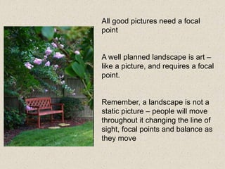 All good pictures need a focal
point
A well planned landscape is art –
like a picture, and requires a focal
point.
Remember, a landscape is not a
static picture – people will move
throughout it changing the line of
sight, focal points and balance as
they move
 