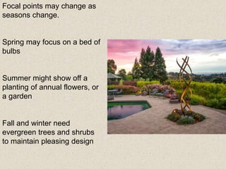 Focal points may change as
seasons change.
Spring may focus on a bed of
bulbs
Summer might show off a
planting of annual flowers, or
a garden
Fall and winter need
evergreen trees and shrubs
to maintain pleasing design
 
