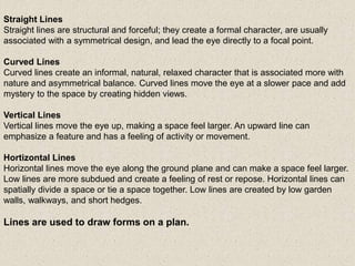 Straight Lines
Straight lines are structural and forceful; they create a formal character, are usually
associated with a symmetrical design, and lead the eye directly to a focal point.
Curved Lines
Curved lines create an informal, natural, relaxed character that is associated more with
nature and asymmetrical balance. Curved lines move the eye at a slower pace and add
mystery to the space by creating hidden views.
Vertical Lines
Vertical lines move the eye up, making a space feel larger. An upward line can
emphasize a feature and has a feeling of activity or movement.
Hortizontal Lines
Horizontal lines move the eye along the ground plane and can make a space feel larger.
Low lines are more subdued and create a feeling of rest or repose. Horizontal lines can
spatially divide a space or tie a space together. Low lines are created by low garden
walls, walkways, and short hedges.
Lines are used to draw forms on a plan.
 